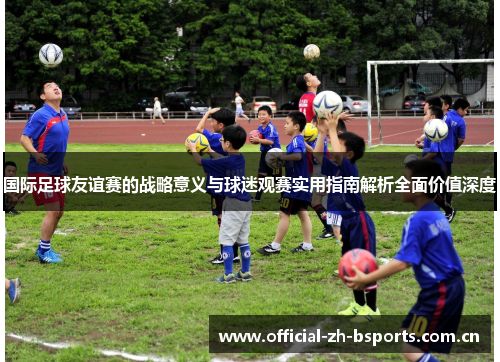国际足球友谊赛的战略意义与球迷观赛实用指南解析全面价值深度