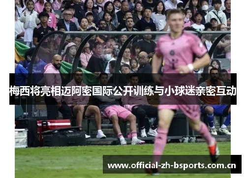 梅西将亮相迈阿密国际公开训练与小球迷亲密互动